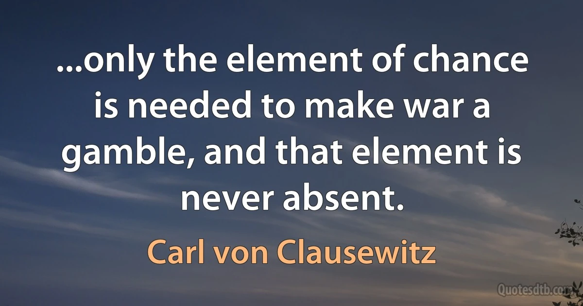 ...only the element of chance is needed to make war a gamble, and that element is never absent. (Carl von Clausewitz)