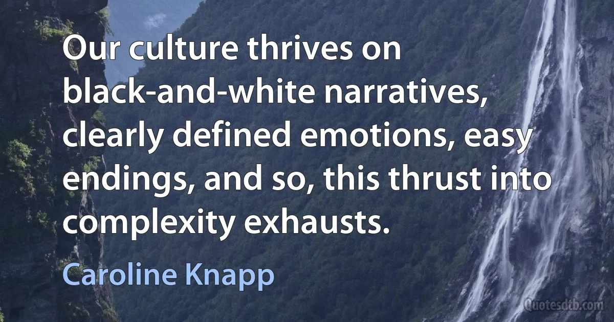 Our culture thrives on black-and-white narratives, clearly defined emotions, easy endings, and so, this thrust into complexity exhausts. (Caroline Knapp)