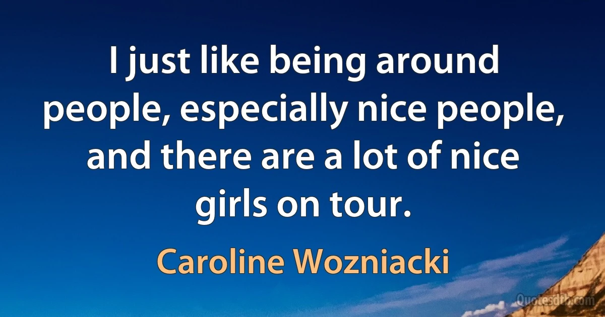 I just like being around people, especially nice people, and there are a lot of nice girls on tour. (Caroline Wozniacki)