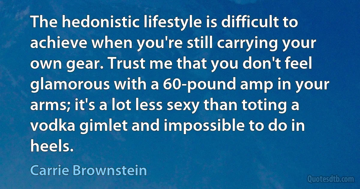 The hedonistic lifestyle is difficult to achieve when you're still carrying your own gear. Trust me that you don't feel glamorous with a 60-pound amp in your arms; it's a lot less sexy than toting a vodka gimlet and impossible to do in heels. (Carrie Brownstein)