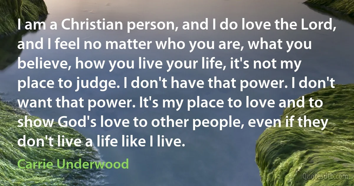 I am a Christian person, and I do love the Lord, and I feel no matter who you are, what you believe, how you live your life, it's not my place to judge. I don't have that power. I don't want that power. It's my place to love and to show God's love to other people, even if they don't live a life like I live. (Carrie Underwood)