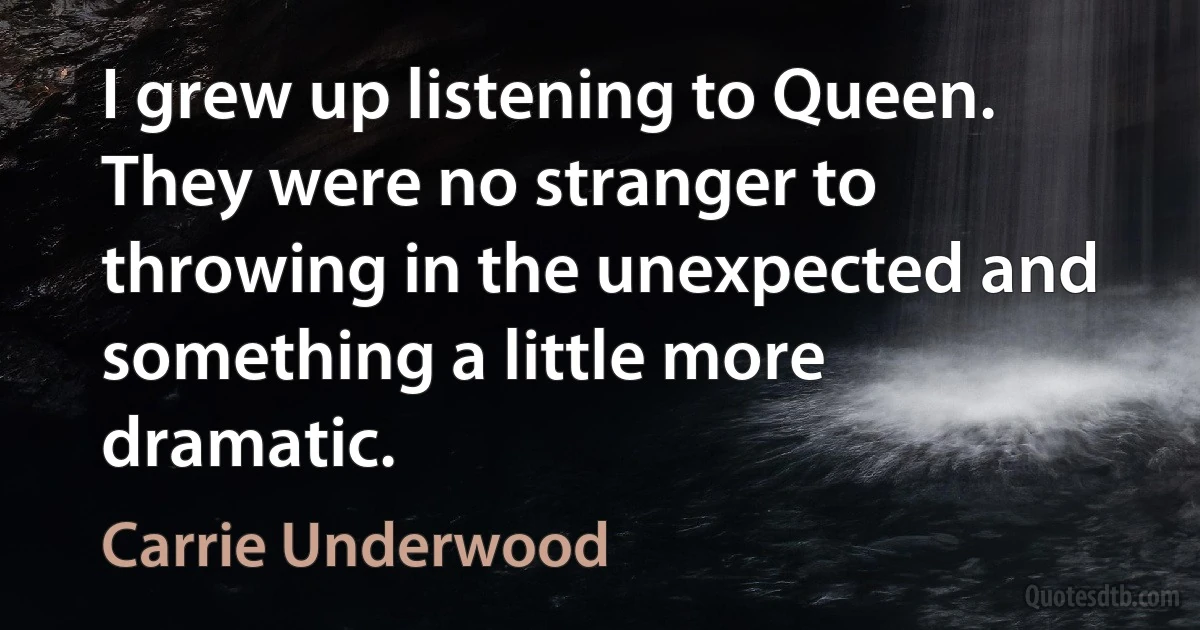 I grew up listening to Queen. They were no stranger to throwing in the unexpected and something a little more dramatic. (Carrie Underwood)