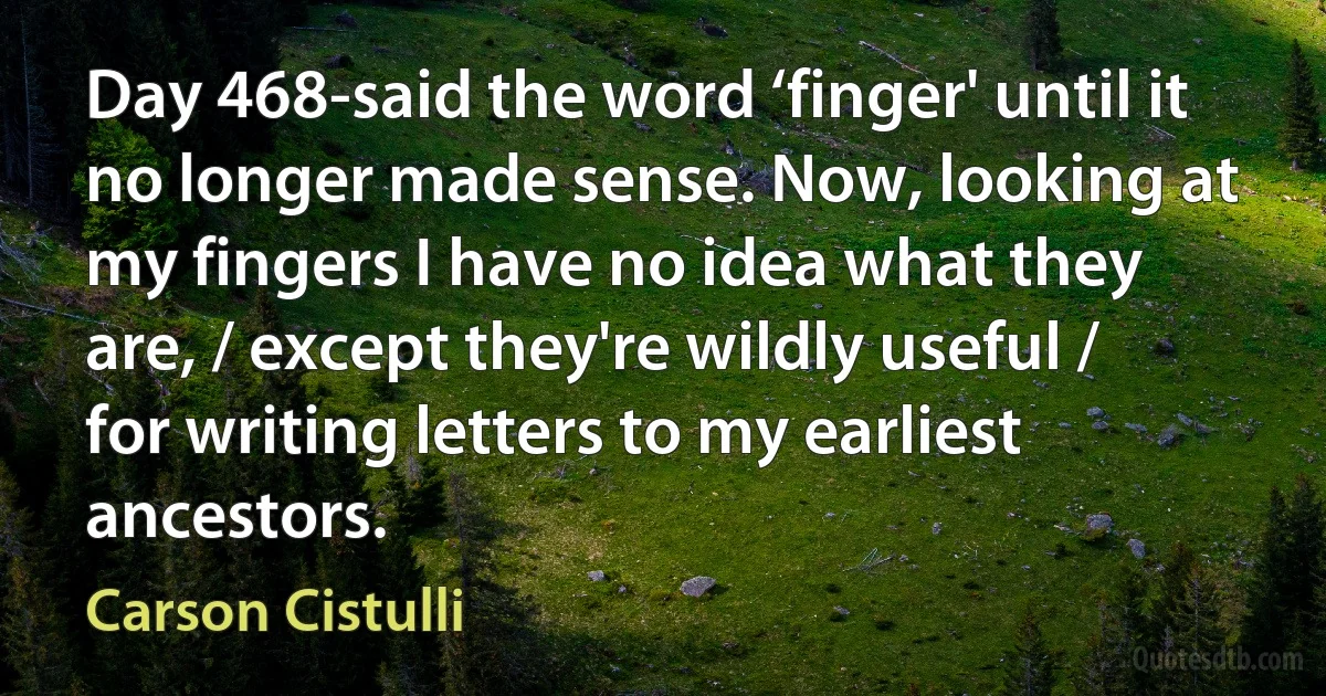 Day 468-said the word ‘finger' until it no longer made sense. Now, looking at my fingers I have no idea what they are, / except they're wildly useful / for writing letters to my earliest ancestors. (Carson Cistulli)