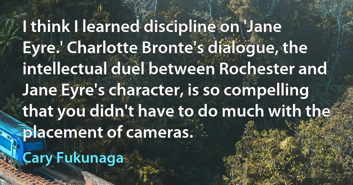 I think I learned discipline on 'Jane Eyre.' Charlotte Bronte's dialogue, the intellectual duel between Rochester and Jane Eyre's character, is so compelling that you didn't have to do much with the placement of cameras. (Cary Fukunaga)