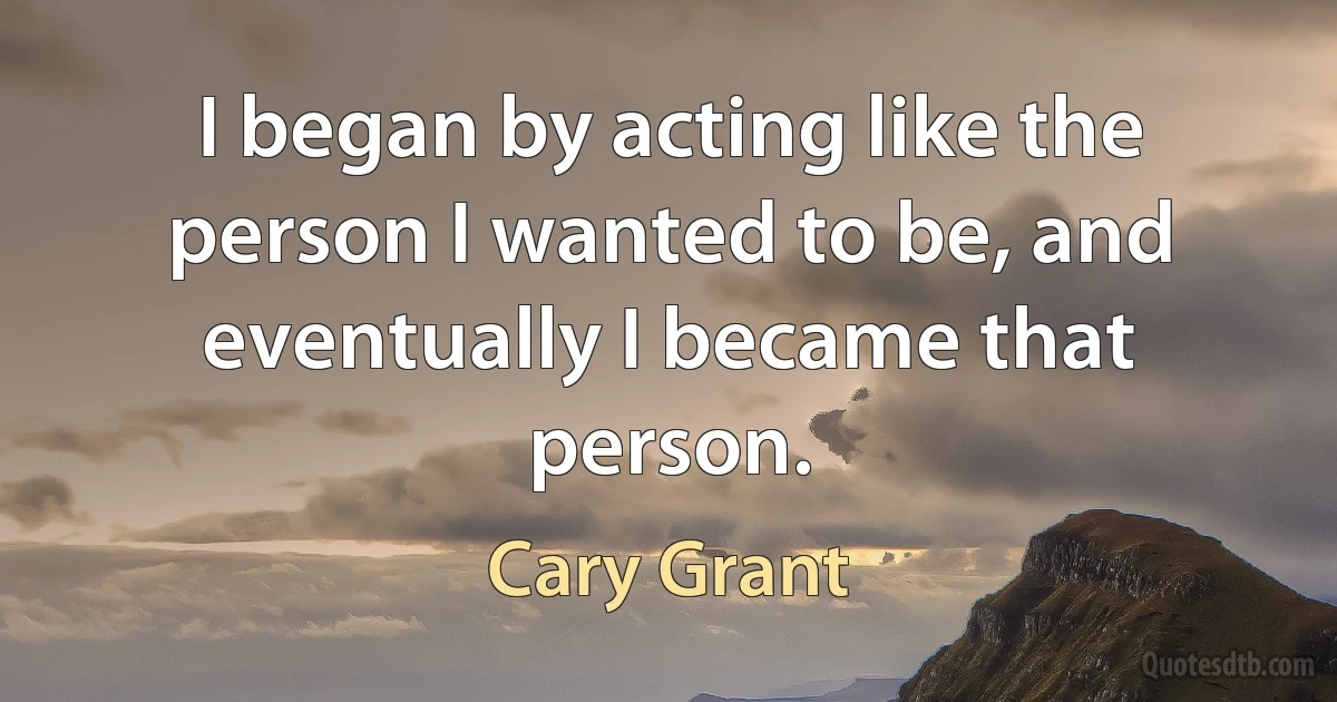 I began by acting like the person I wanted to be, and eventually I became that person. (Cary Grant)