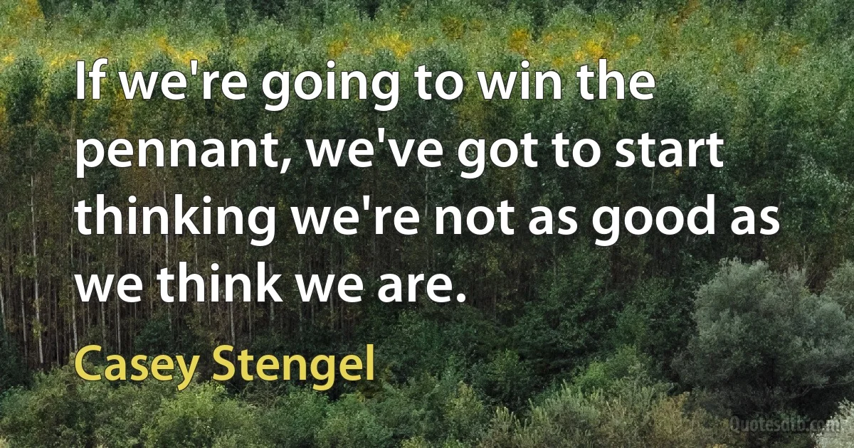 If we're going to win the pennant, we've got to start thinking we're not as good as we think we are. (Casey Stengel)