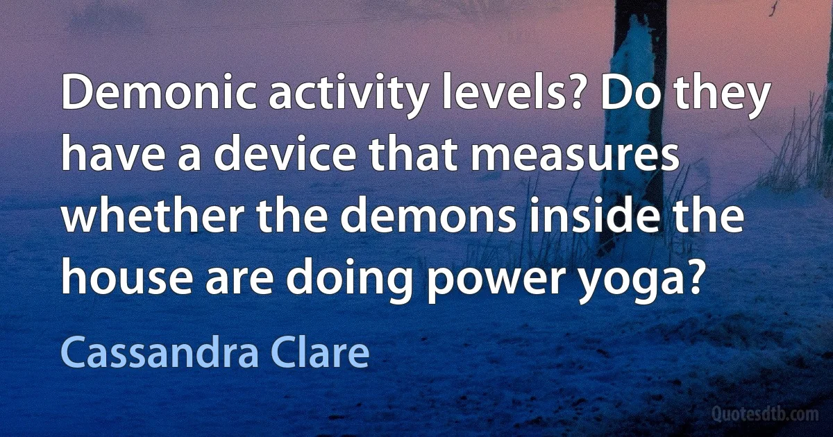 Demonic activity levels? Do they have a device that measures whether the demons inside the house are doing power yoga? (Cassandra Clare)