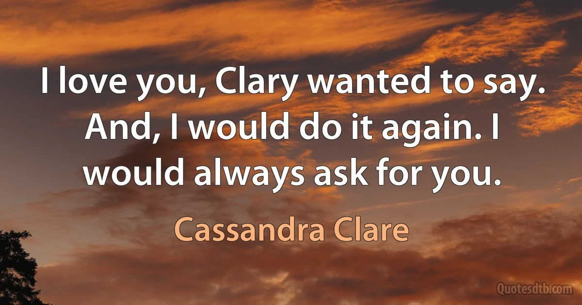 I love you, Clary wanted to say. And, I would do it again. I would always ask for you. (Cassandra Clare)