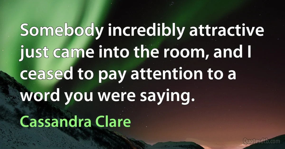 Somebody incredibly attractive just came into the room, and I ceased to pay attention to a word you were saying. (Cassandra Clare)