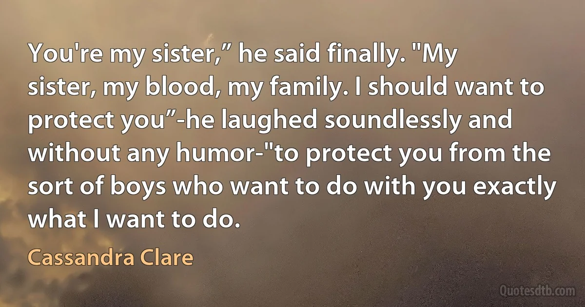 You're my sister,” he said finally. "My sister, my blood, my family. I should want to protect you”-he laughed soundlessly and without any humor-"to protect you from the sort of boys who want to do with you exactly what I want to do. (Cassandra Clare)