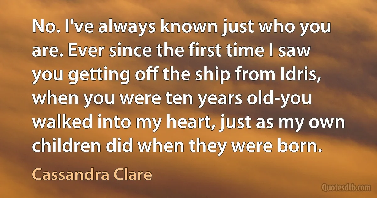 No. I've always known just who you are. Ever since the first time I saw you getting off the ship from Idris, when you were ten years old-you walked into my heart, just as my own children did when they were born. (Cassandra Clare)