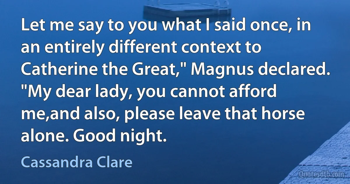 Let me say to you what I said once, in an entirely different context to Catherine the Great," Magnus declared. "My dear lady, you cannot afford me,and also, please leave that horse alone. Good night. (Cassandra Clare)