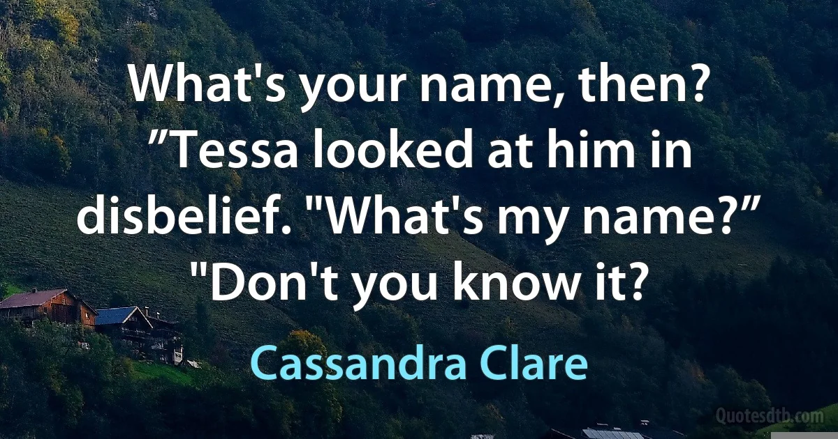 What's your name, then?
”Tessa looked at him in disbelief. "What's my name?”
"Don't you know it? (Cassandra Clare)