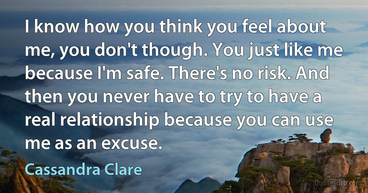 I know how you think you feel about me, you don't though. You just like me because I'm safe. There's no risk. And then you never have to try to have a real relationship because you can use me as an excuse. (Cassandra Clare)