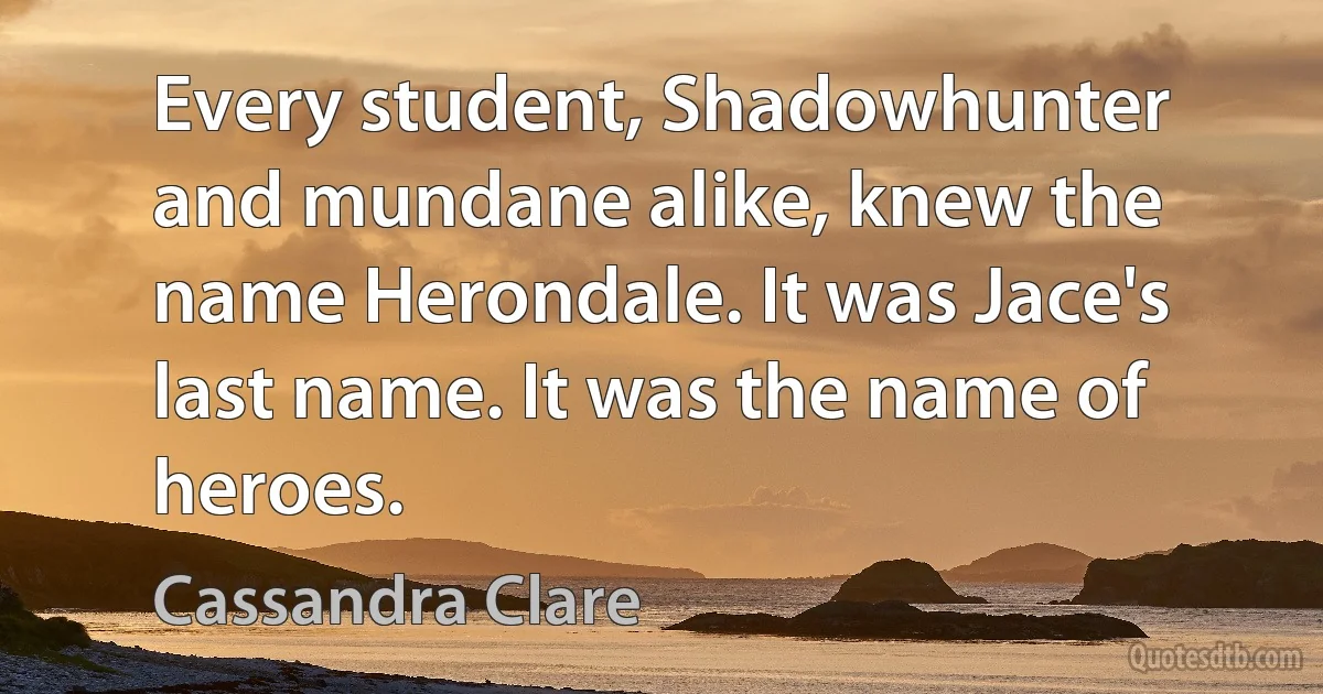 Every student, Shadowhunter and mundane alike, knew the name Herondale. It was Jace's last name. It was the name of heroes. (Cassandra Clare)