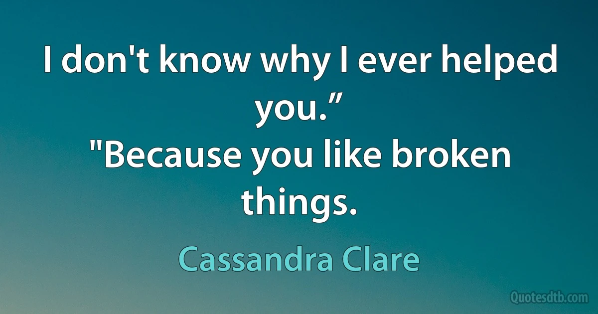 I don't know why I ever helped you.”
"Because you like broken things. (Cassandra Clare)