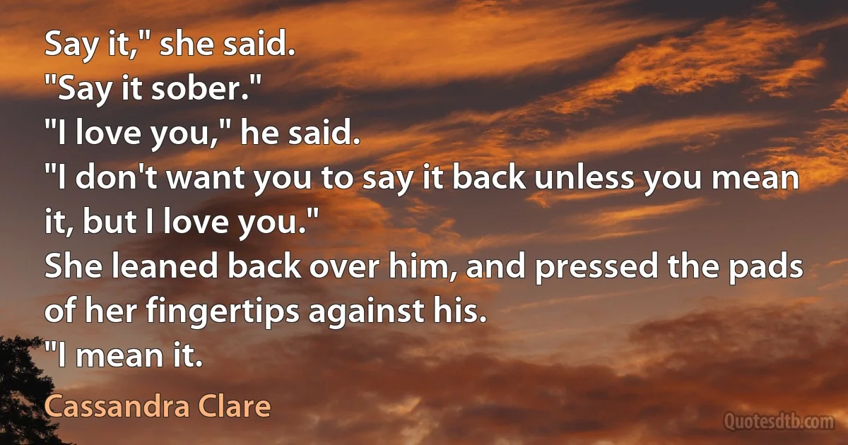 Say it," she said.
"Say it sober."
"I love you," he said.
"I don't want you to say it back unless you mean it, but I love you."
She leaned back over him, and pressed the pads of her fingertips against his.
"I mean it. (Cassandra Clare)