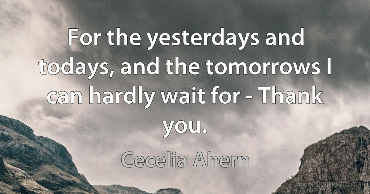 For the yesterdays and todays, and the tomorrows I can hardly wait for - Thank you. (Cecelia Ahern)