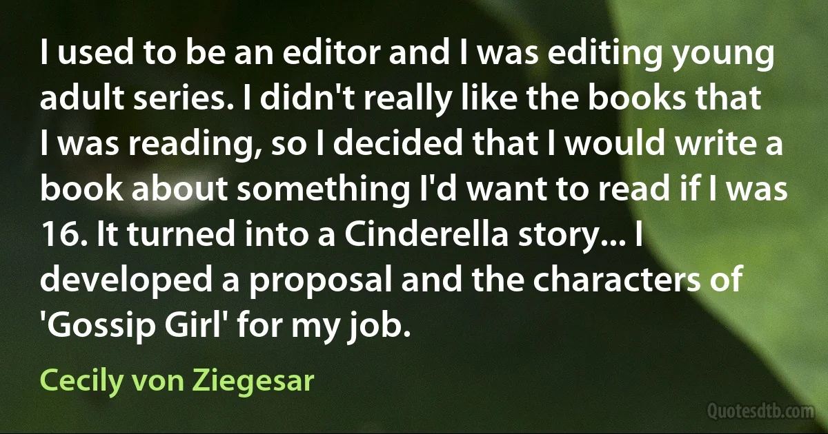 I used to be an editor and I was editing young adult series. I didn't really like the books that I was reading, so I decided that I would write a book about something I'd want to read if I was 16. It turned into a Cinderella story... I developed a proposal and the characters of 'Gossip Girl' for my job. (Cecily von Ziegesar)