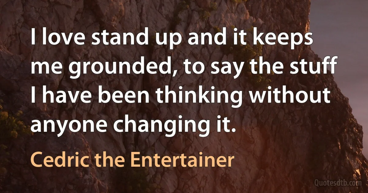 I love stand up and it keeps me grounded, to say the stuff I have been thinking without anyone changing it. (Cedric the Entertainer)