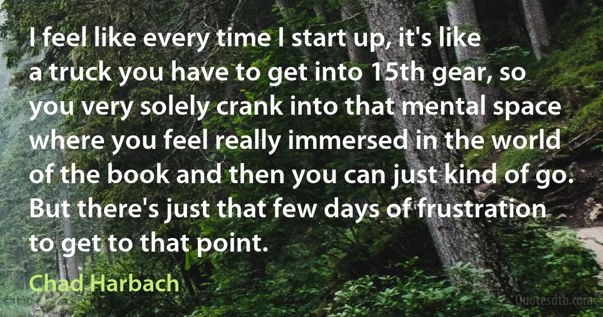 I feel like every time I start up, it's like a truck you have to get into 15th gear, so you very solely crank into that mental space where you feel really immersed in the world of the book and then you can just kind of go. But there's just that few days of frustration to get to that point. (Chad Harbach)