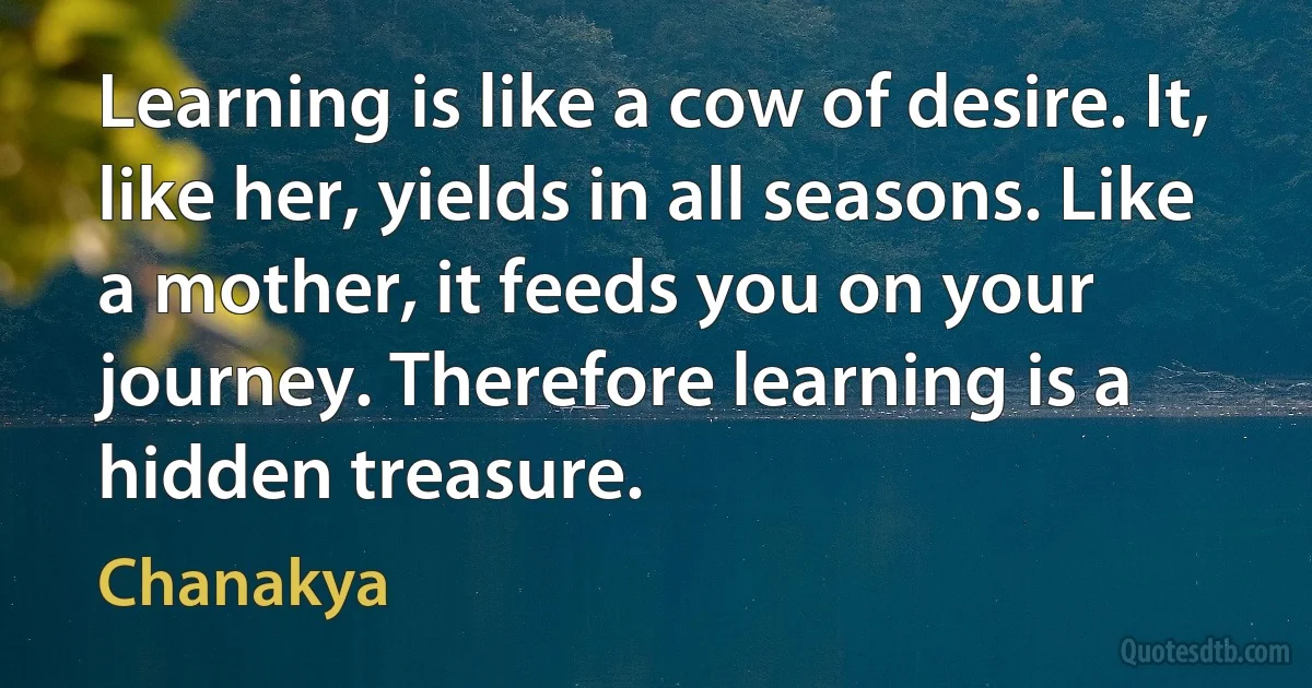 Learning is like a cow of desire. It, like her, yields in all seasons. Like a mother, it feeds you on your journey. Therefore learning is a hidden treasure. (Chanakya)