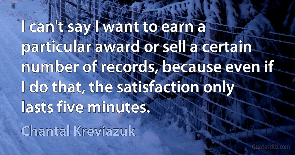 I can't say I want to earn a particular award or sell a certain number of records, because even if I do that, the satisfaction only lasts five minutes. (Chantal Kreviazuk)