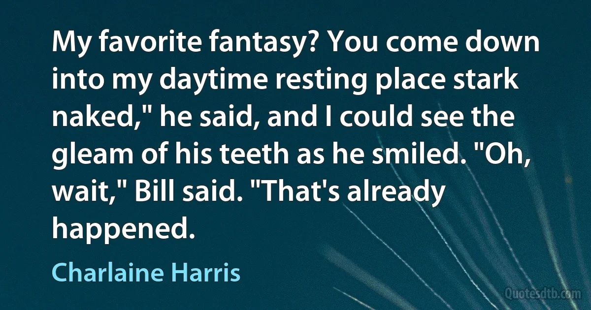 My favorite fantasy? You come down into my daytime resting place stark naked," he said, and I could see the gleam of his teeth as he smiled. "Oh, wait," Bill said. "That's already happened. (Charlaine Harris)