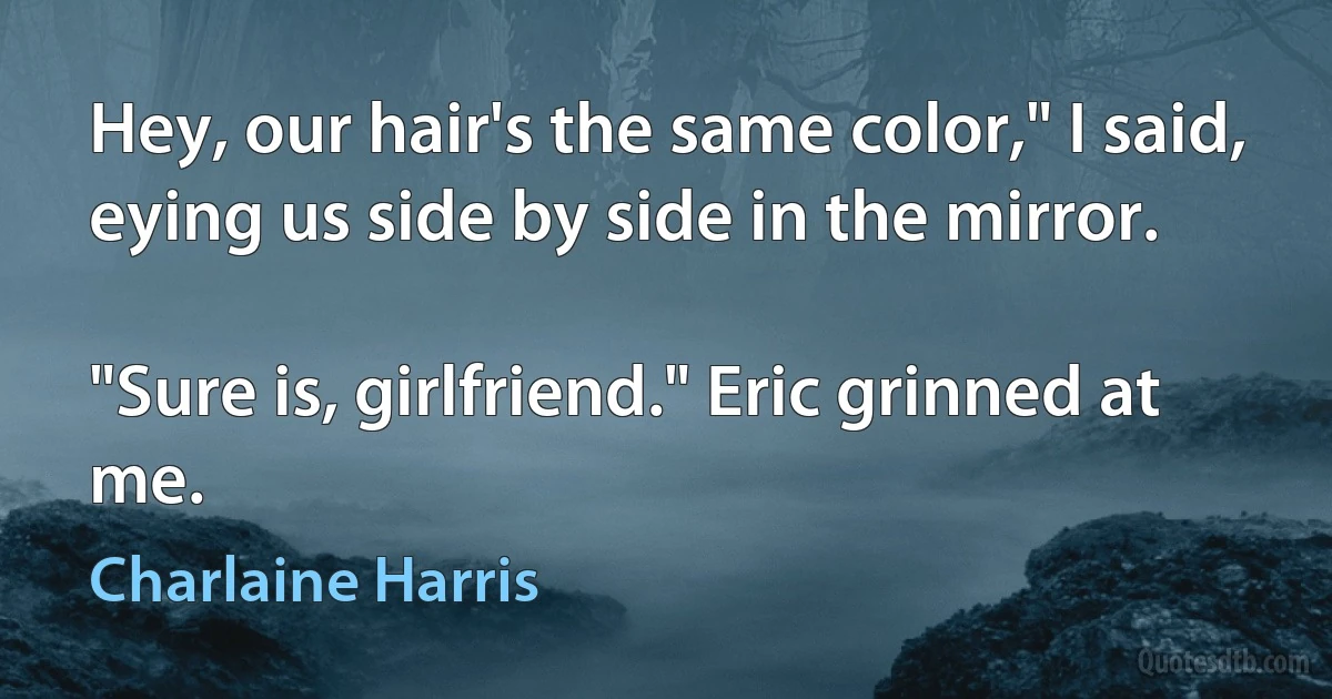 Hey, our hair's the same color," I said, eying us side by side in the mirror.

"Sure is, girlfriend." Eric grinned at me. (Charlaine Harris)