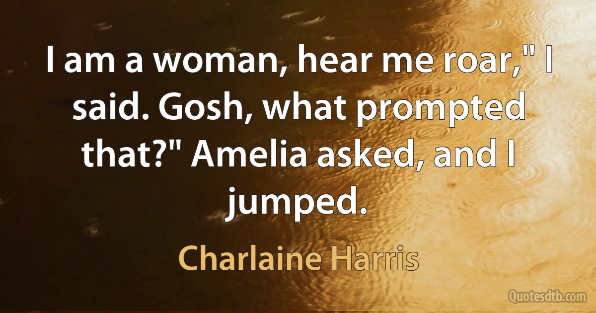 I am a woman, hear me roar," I said. Gosh, what prompted that?" Amelia asked, and I jumped. (Charlaine Harris)