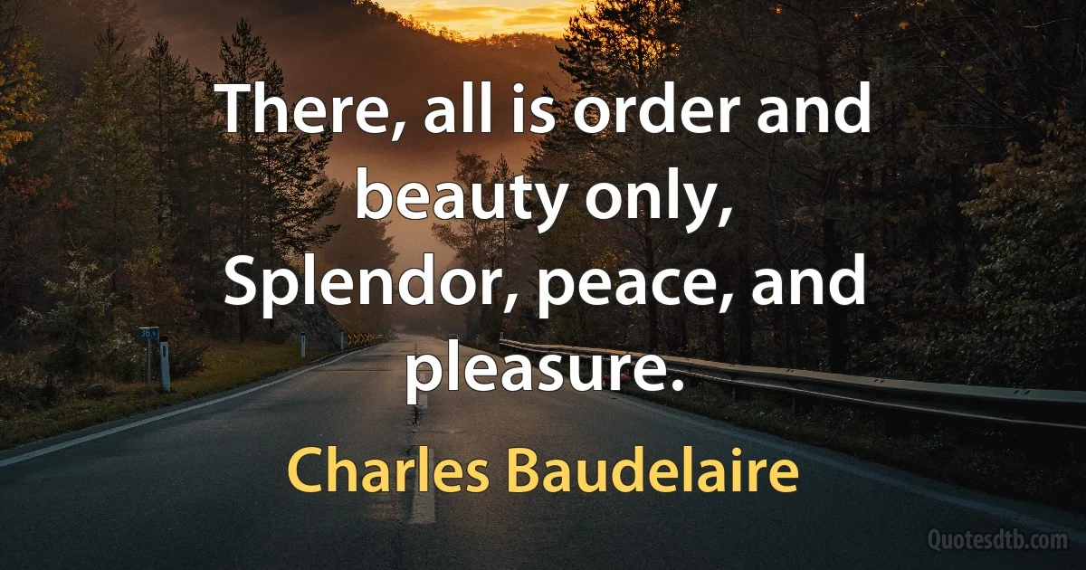 There, all is order and beauty only,
Splendor, peace, and pleasure. (Charles Baudelaire)