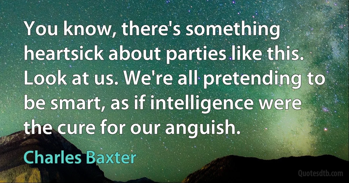 You know, there's something heartsick about parties like this. Look at us. We're all pretending to be smart, as if intelligence were the cure for our anguish. (Charles Baxter)