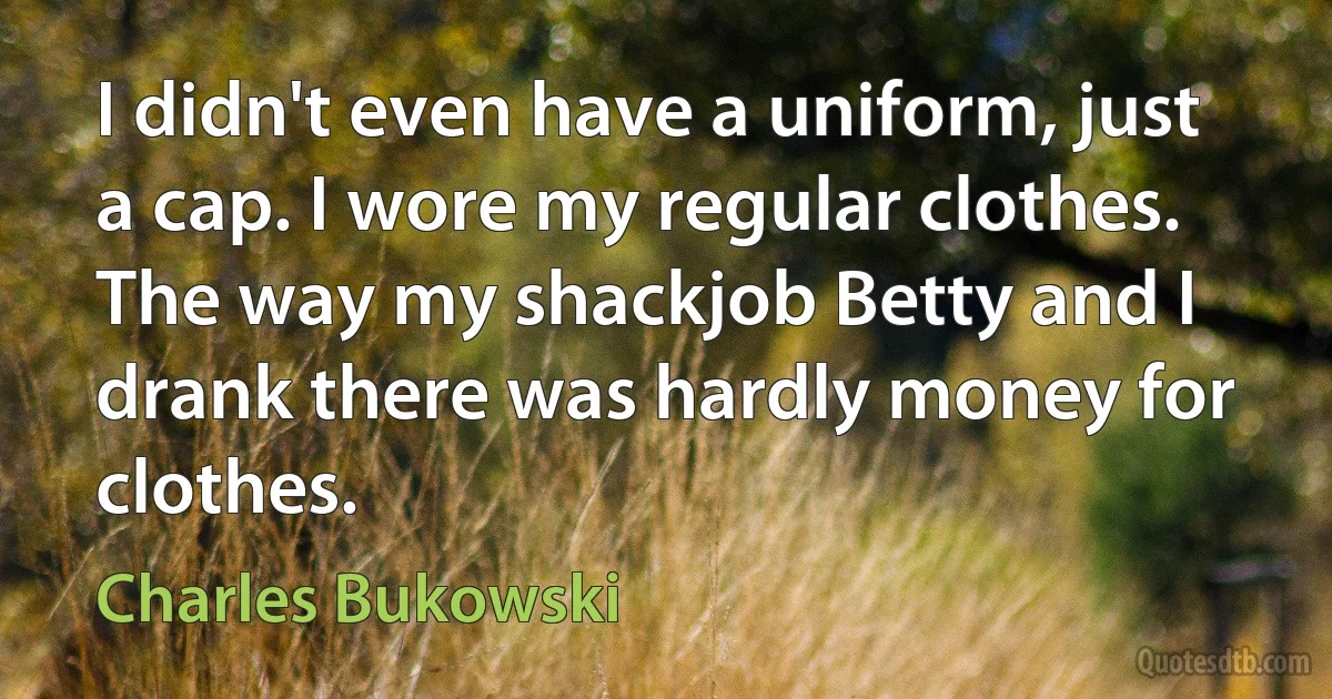 I didn't even have a uniform, just a cap. I wore my regular clothes. The way my shackjob Betty and I drank there was hardly money for clothes. (Charles Bukowski)