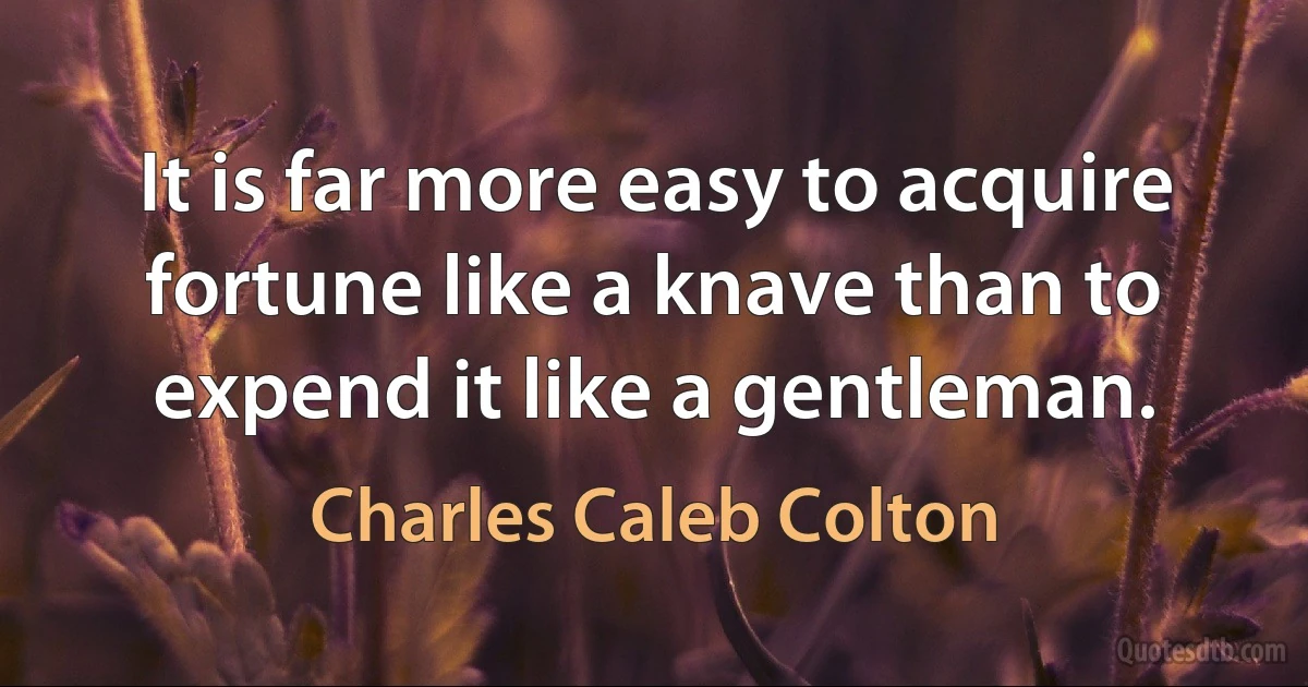 It is far more easy to acquire fortune like a knave than to expend it like a gentleman. (Charles Caleb Colton)