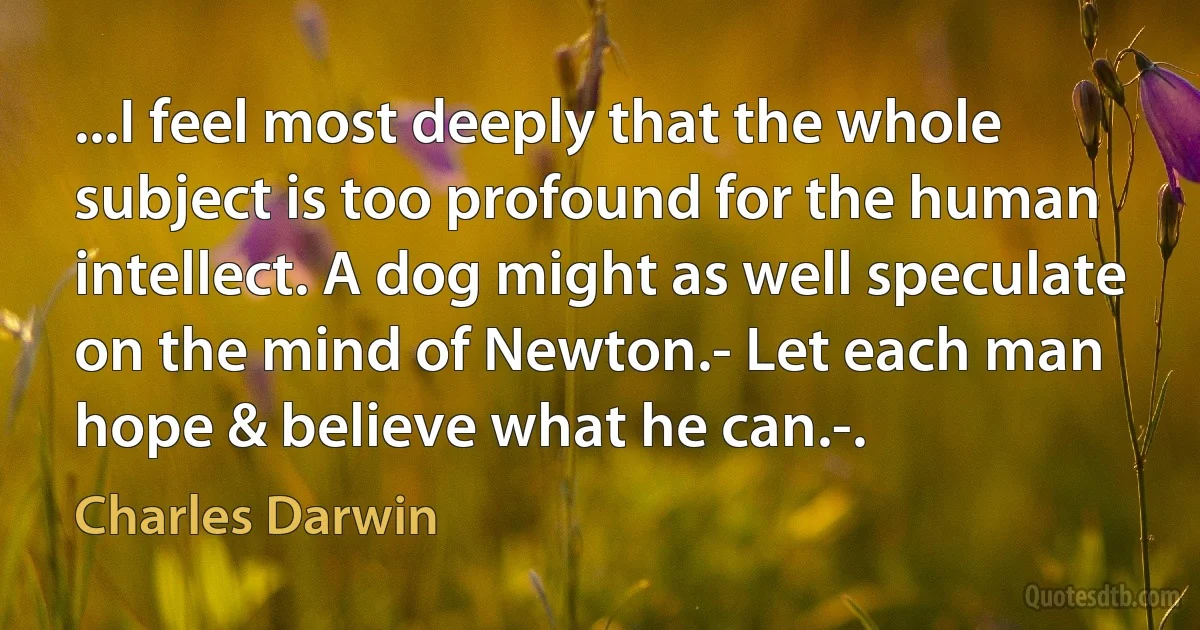 ...I feel most deeply that the whole subject is too profound for the human intellect. A dog might as well speculate on the mind of Newton.- Let each man hope & believe what he can.-. (Charles Darwin)