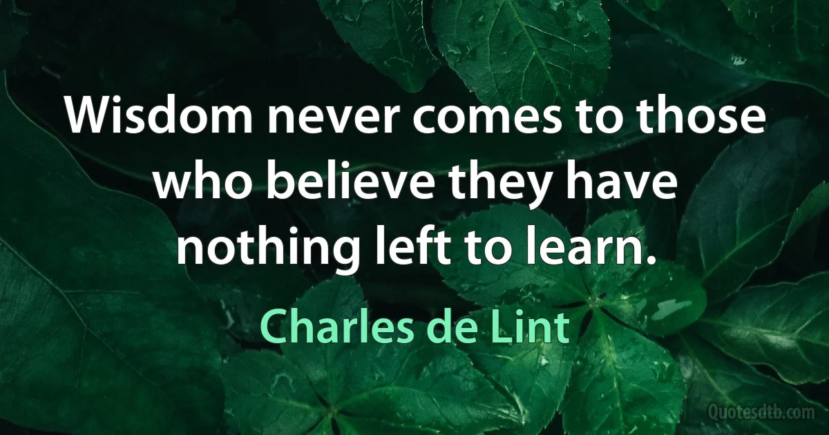 Wisdom never comes to those who believe they have nothing left to learn. (Charles de Lint)