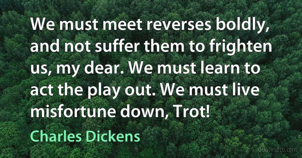 We must meet reverses boldly, and not suffer them to frighten us, my dear. We must learn to act the play out. We must live misfortune down, Trot! (Charles Dickens)