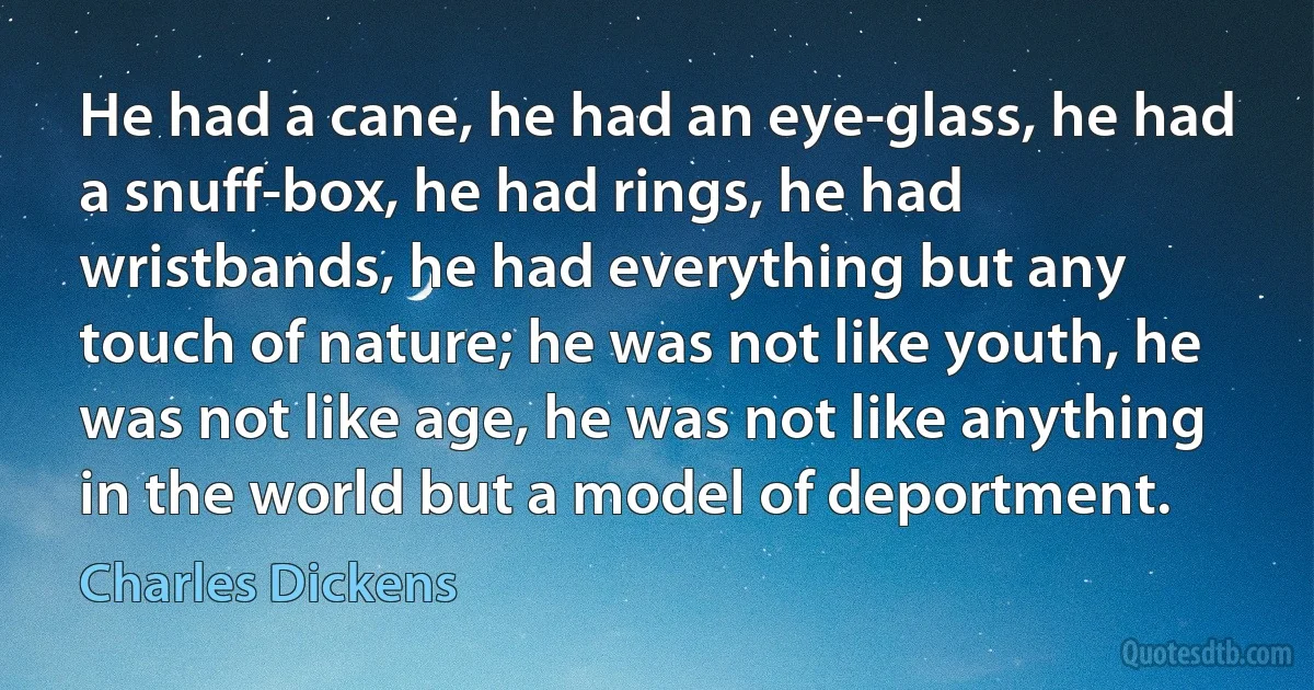 He had a cane, he had an eye-glass, he had a snuff-box, he had rings, he had wristbands, he had everything but any touch of nature; he was not like youth, he was not like age, he was not like anything in the world but a model of deportment. (Charles Dickens)