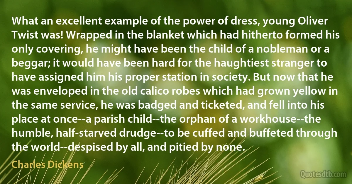 What an excellent example of the power of dress, young Oliver Twist was! Wrapped in the blanket which had hitherto formed his only covering, he might have been the child of a nobleman or a beggar; it would have been hard for the haughtiest stranger to have assigned him his proper station in society. But now that he was enveloped in the old calico robes which had grown yellow in the same service, he was badged and ticketed, and fell into his place at once--a parish child--the orphan of a workhouse--the humble, half-starved drudge--to be cuffed and buffeted through the world--despised by all, and pitied by none. (Charles Dickens)