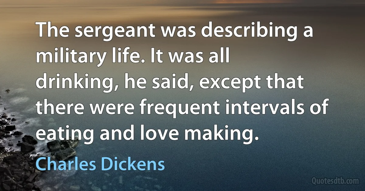 The sergeant was describing a military life. It was all drinking, he said, except that there were frequent intervals of eating and love making. (Charles Dickens)