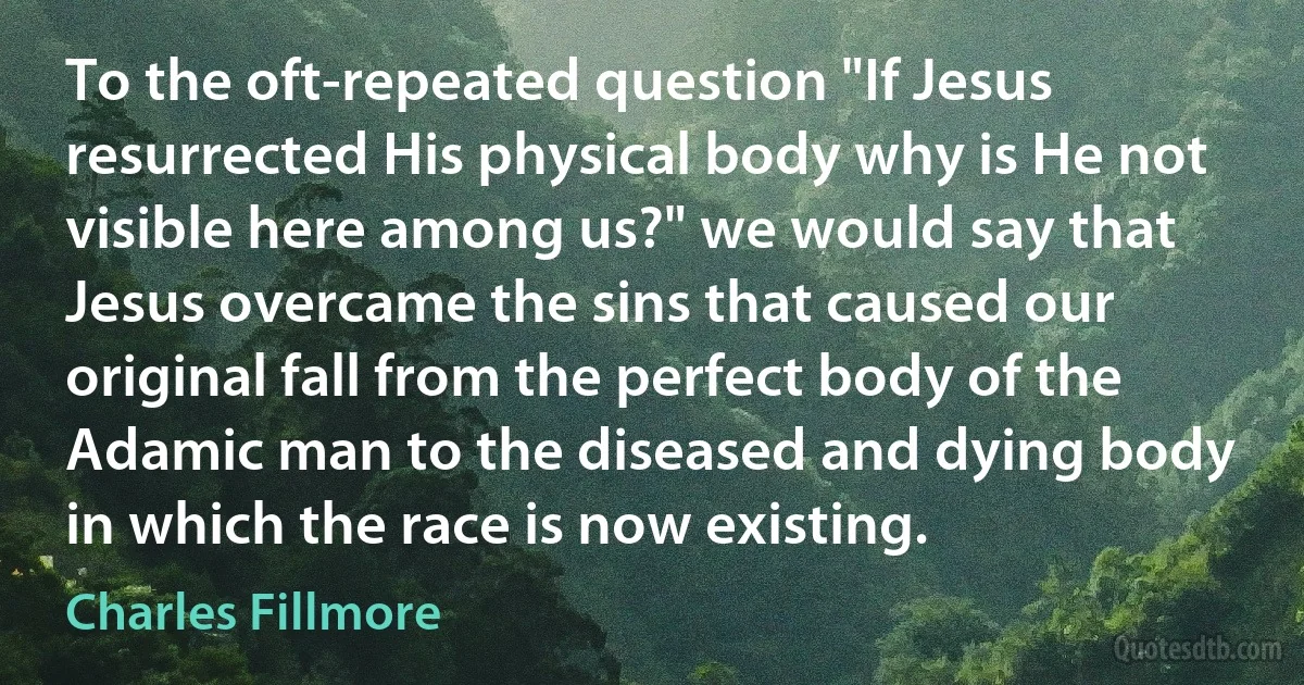 To the oft-repeated question "If Jesus resurrected His physical body why is He not visible here among us?" we would say that Jesus overcame the sins that caused our original fall from the perfect body of the Adamic man to the diseased and dying body in which the race is now existing. (Charles Fillmore)