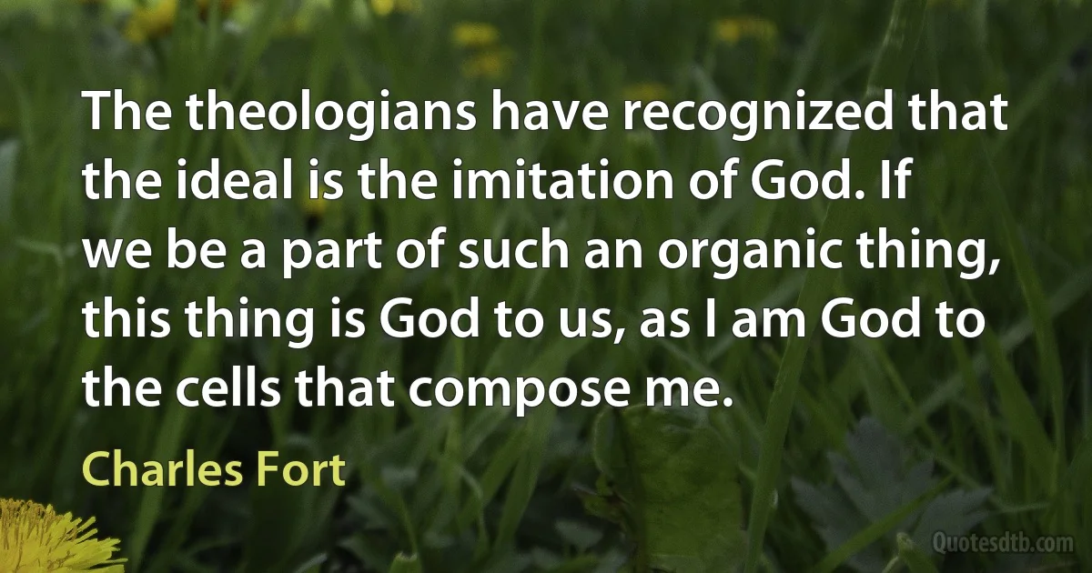 The theologians have recognized that the ideal is the imitation of God. If we be a part of such an organic thing, this thing is God to us, as I am God to the cells that compose me. (Charles Fort)