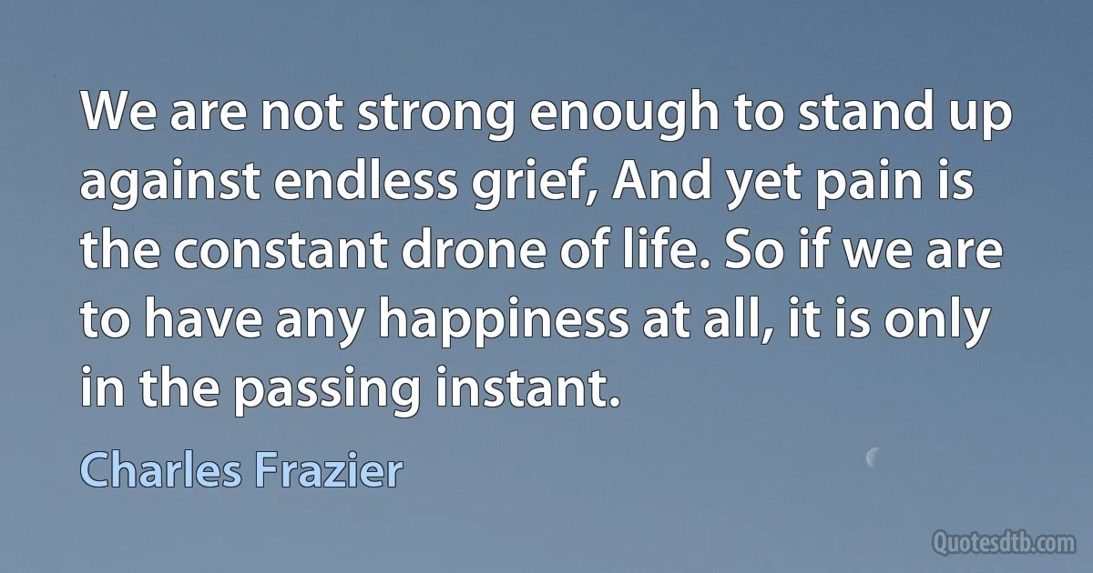 We are not strong enough to stand up against endless grief, And yet pain is the constant drone of life. So if we are to have any happiness at all, it is only in the passing instant. (Charles Frazier)