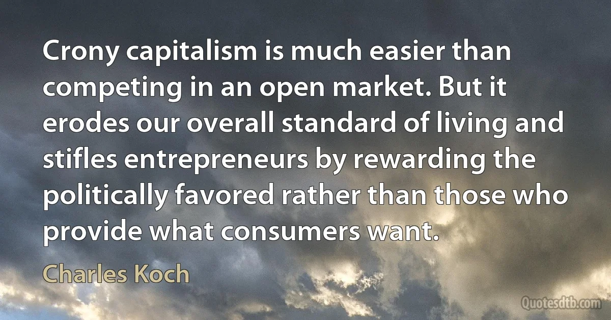 Crony capitalism is much easier than competing in an open market. But it erodes our overall standard of living and stifles entrepreneurs by rewarding the politically favored rather than those who provide what consumers want. (Charles Koch)