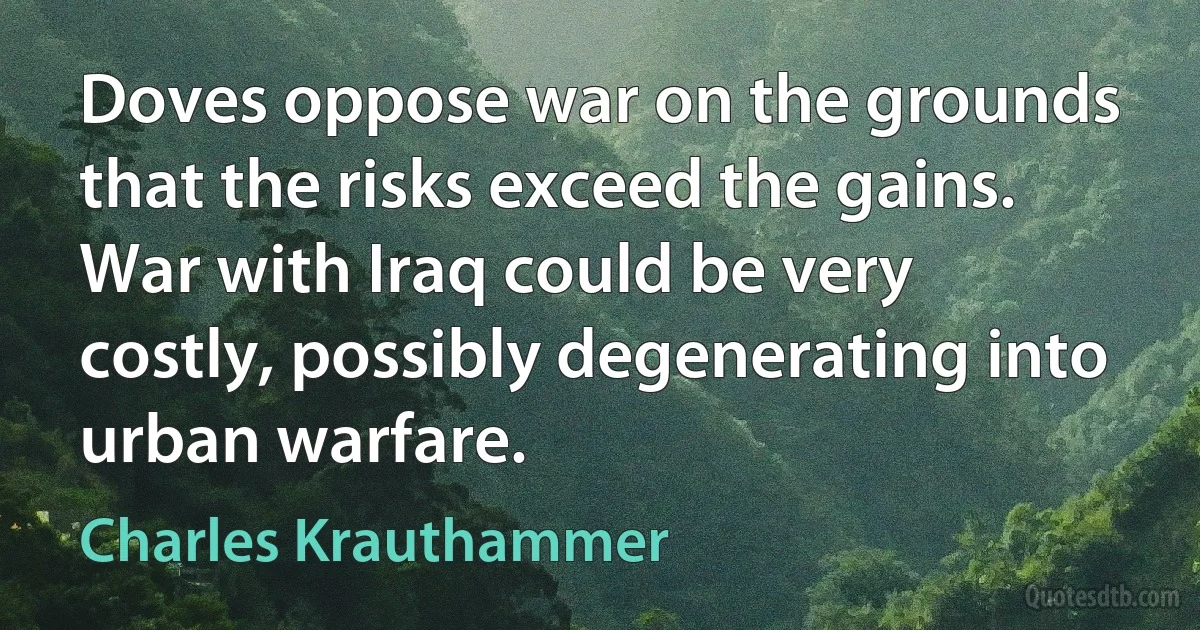 Doves oppose war on the grounds that the risks exceed the gains. War with Iraq could be very costly, possibly degenerating into urban warfare. (Charles Krauthammer)