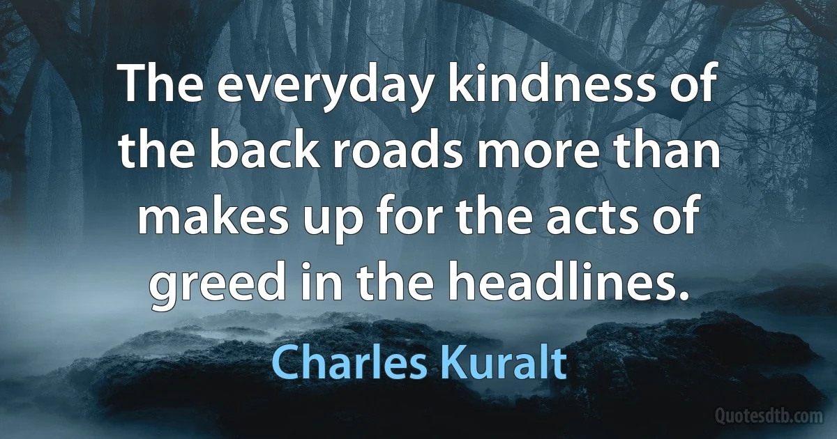 The everyday kindness of the back roads more than makes up for the acts of greed in the headlines. (Charles Kuralt)