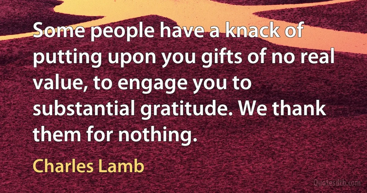 Some people have a knack of putting upon you gifts of no real value, to engage you to substantial gratitude. We thank them for nothing. (Charles Lamb)