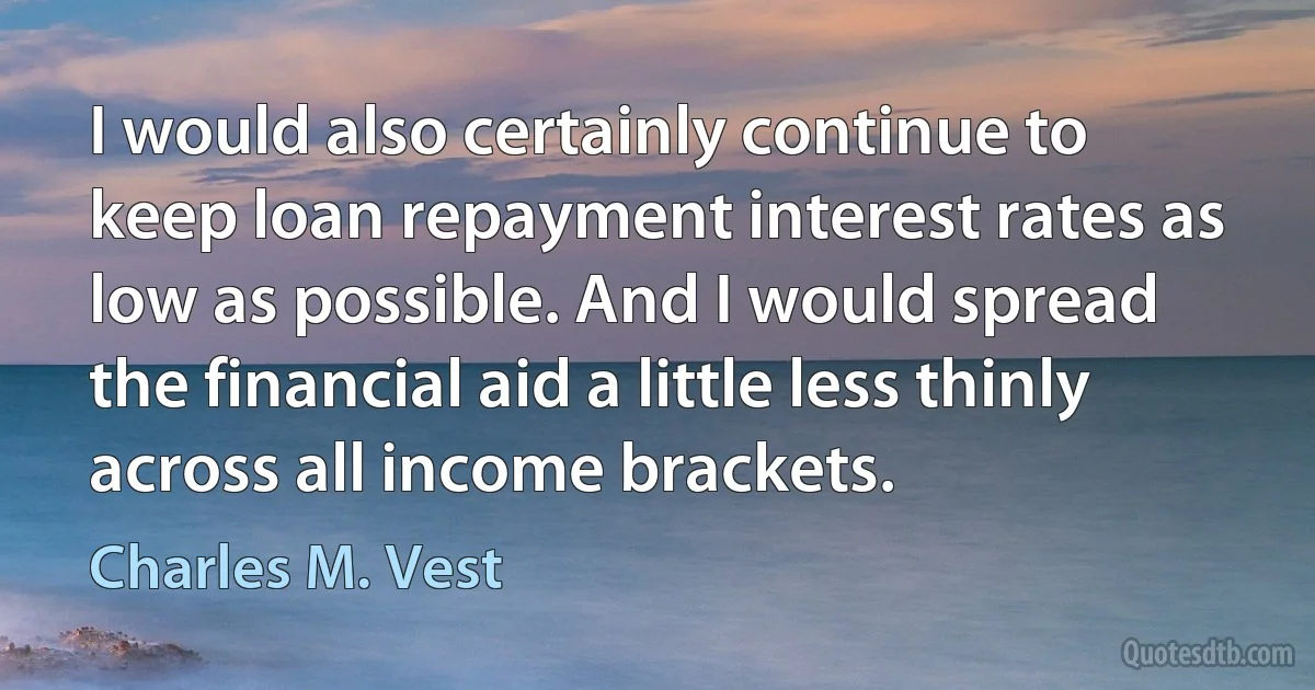 I would also certainly continue to keep loan repayment interest rates as low as possible. And I would spread the financial aid a little less thinly across all income brackets. (Charles M. Vest)