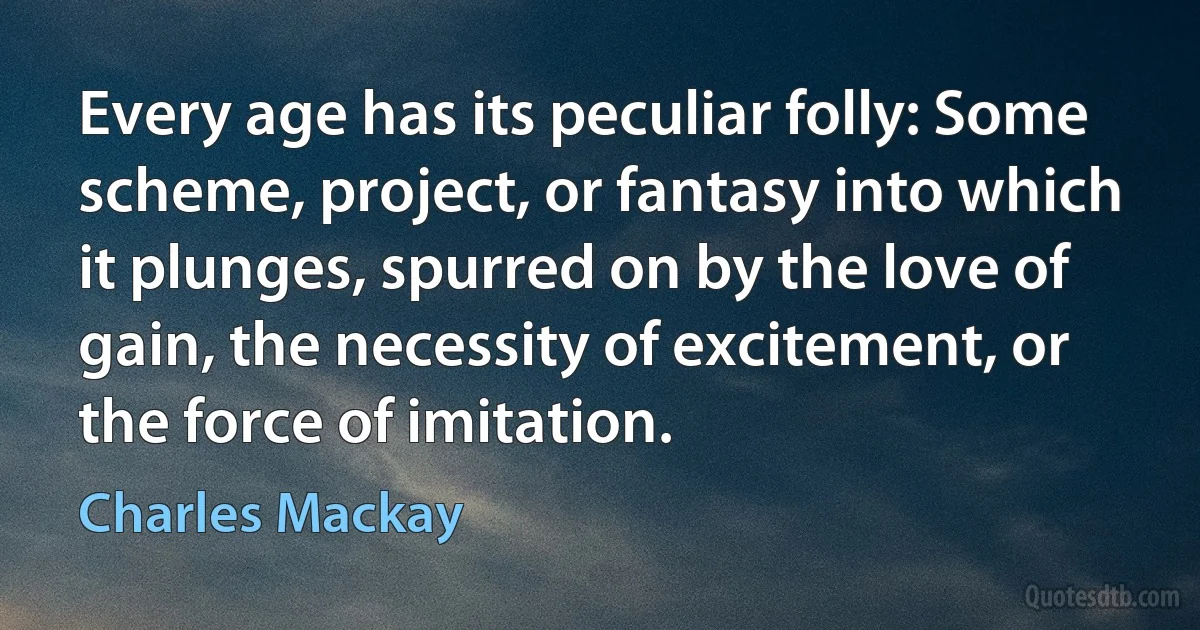 Every age has its peculiar folly: Some scheme, project, or fantasy into which it plunges, spurred on by the love of gain, the necessity of excitement, or the force of imitation. (Charles Mackay)