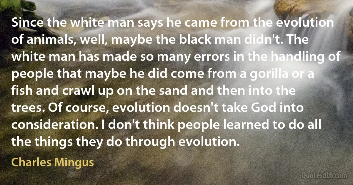 Since the white man says he came from the evolution of animals, well, maybe the black man didn't. The white man has made so many errors in the handling of people that maybe he did come from a gorilla or a fish and crawl up on the sand and then into the trees. Of course, evolution doesn't take God into consideration. I don't think people learned to do all the things they do through evolution. (Charles Mingus)